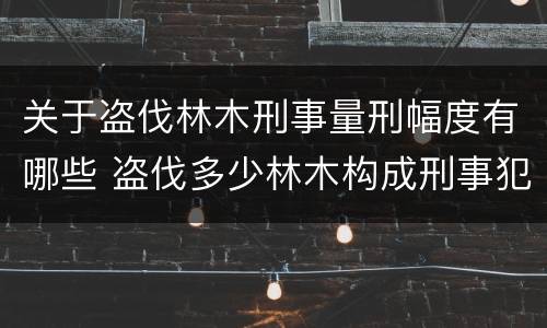 关于盗伐林木刑事量刑幅度有哪些 盗伐多少林木构成刑事犯罪