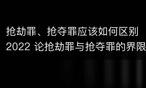 抢劫罪、抢夺罪应该如何区别2022 论抢劫罪与抢夺罪的界限
