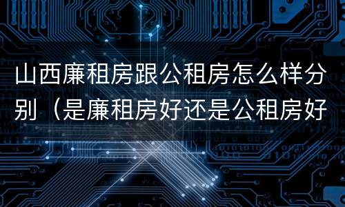 山西廉租房跟公租房怎么样分别（是廉租房好还是公租房好）