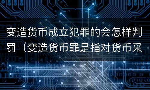 变造货币成立犯罪的会怎样判罚（变造货币罪是指对货币采用什么方法）
