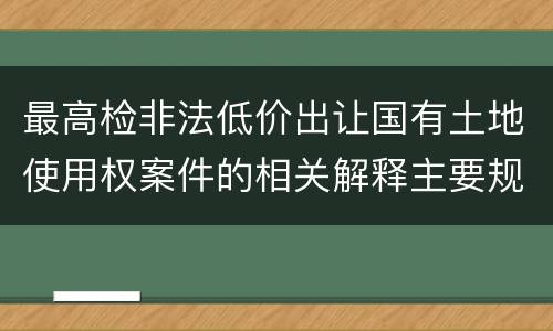最高检非法低价出让国有土地使用权案件的相关解释主要规定包括什么