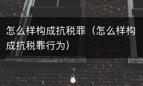 怎么样构成抗税罪（怎么样构成抗税罪行为）