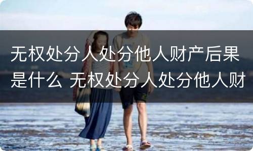 无权处分人处分他人财产后果是什么 无权处分人处分他人财产后果是什么