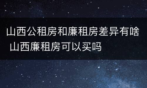山西公租房和廉租房差异有啥 山西廉租房可以买吗