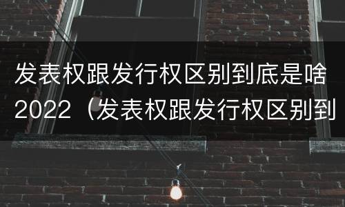 发表权跟发行权区别到底是啥2022（发表权跟发行权区别到底是啥2022年的）