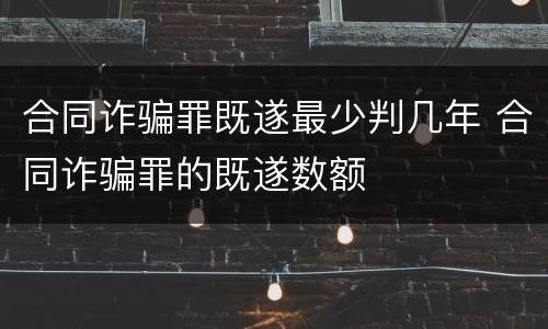 合同诈骗罪既遂最少判几年 合同诈骗罪的既遂数额
