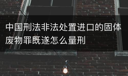中国刑法非法处置进口的固体废物罪既遂怎么量刑