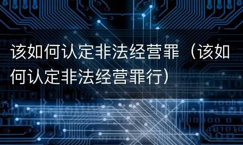 该如何认定非法经营罪（该如何认定非法经营罪行）