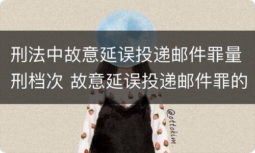 刑法中故意延误投递邮件罪量刑档次 故意延误投递邮件罪的立案标准
