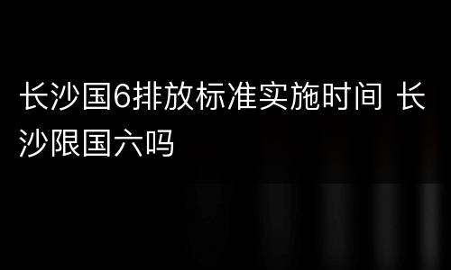 长沙国6排放标准实施时间 长沙限国六吗