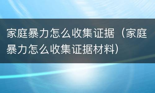 家庭暴力怎么收集证据（家庭暴力怎么收集证据材料）