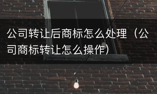 公司转让后商标怎么处理（公司商标转让怎么操作）
