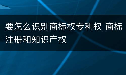 要怎么识别商标权专利权 商标注册和知识产权