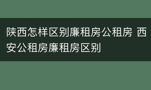 陕西怎样区别廉租房公租房 西安公租房廉租房区别