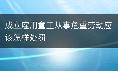 成立雇用童工从事危重劳动应该怎样处罚