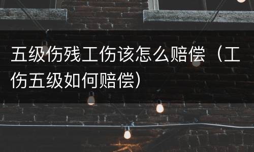 五级伤残工伤该怎么赔偿（工伤五级如何赔偿）