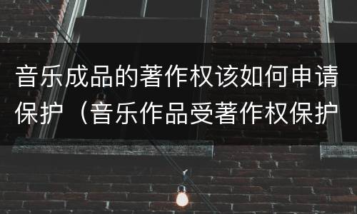 音乐成品的著作权该如何申请保护（音乐作品受著作权保护吗）