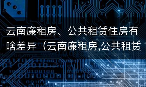 云南廉租房、公共租赁住房有啥差异（云南廉租房,公共租赁住房有啥差异吗）