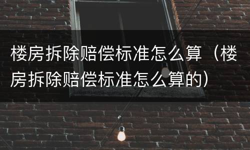 楼房拆除赔偿标准怎么算（楼房拆除赔偿标准怎么算的）