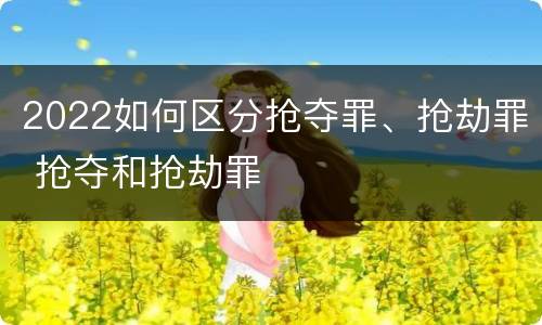2022如何区分抢夺罪、抢劫罪 抢夺和抢劫罪