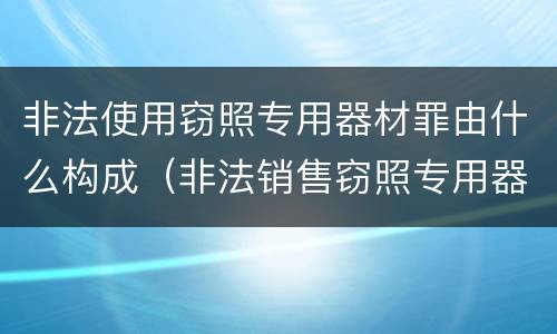 非法使用窃照专用器材罪由什么构成（非法销售窃照专用器材罪）