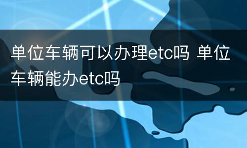 单位车辆可以办理etc吗 单位车辆能办etc吗