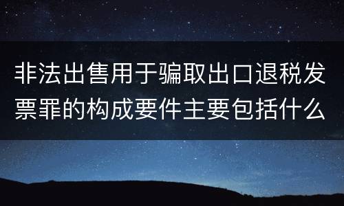 非法出售用于骗取出口退税发票罪的构成要件主要包括什么