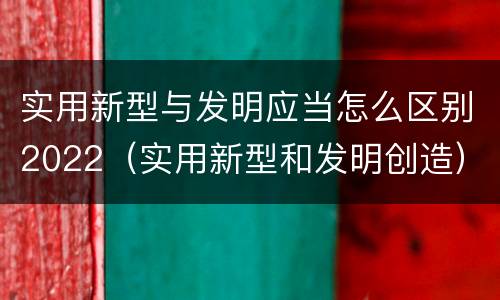 实用新型与发明应当怎么区别2022（实用新型和发明创造）