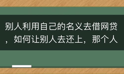别人利用自己的名义去借网贷，如何让别人去还上，那个人也拖欠了银行信用卡，被立案了