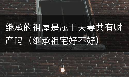 继承的祖屋是属于夫妻共有财产吗（继承祖宅好不好）
