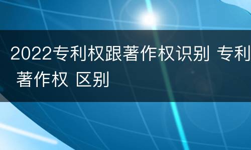 2022专利权跟著作权识别 专利 著作权 区别