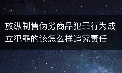 放纵制售伪劣商品犯罪行为成立犯罪的该怎么样追究责任