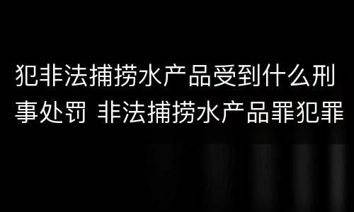 犯非法捕捞水产品受到什么刑事处罚 非法捕捞水产品罪犯罪构成