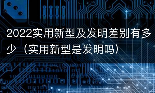 2022实用新型及发明差别有多少（实用新型是发明吗）