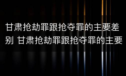 甘肃抢劫罪跟抢夺罪的主要差别 甘肃抢劫罪跟抢夺罪的主要差别在哪里