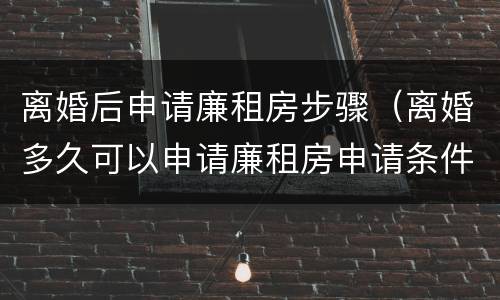 离婚后申请廉租房步骤（离婚多久可以申请廉租房申请条件）
