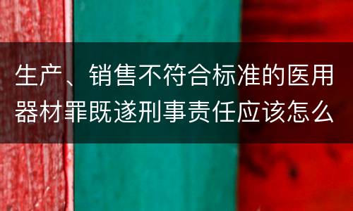 生产、销售不符合标准的医用器材罪既遂刑事责任应该怎么承担