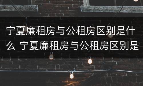 宁夏廉租房与公租房区别是什么 宁夏廉租房与公租房区别是什么呢
