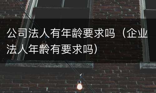 公司法人有年龄要求吗（企业法人年龄有要求吗）
