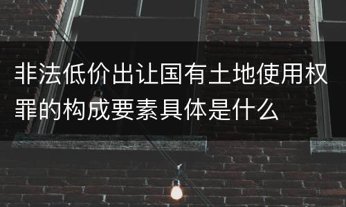 非法低价出让国有土地使用权罪的构成要素具体是什么