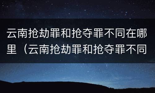 云南抢劫罪和抢夺罪不同在哪里（云南抢劫罪和抢夺罪不同在哪里处理）