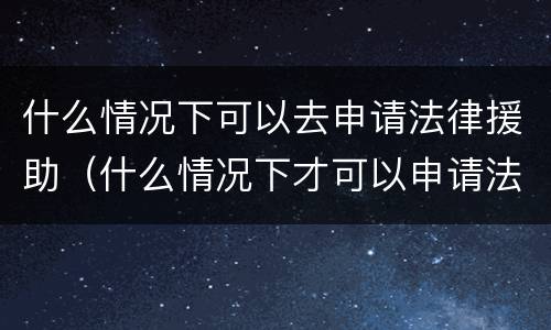 什么情况下可以去申请法律援助（什么情况下才可以申请法律援助）