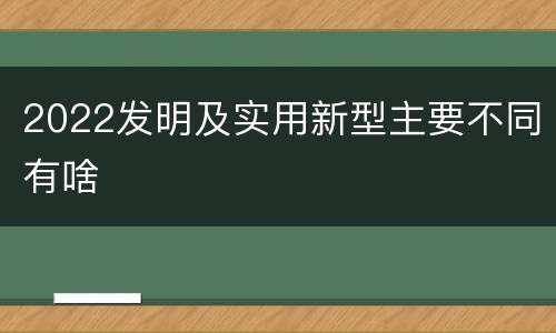 2022发明及实用新型主要不同有啥