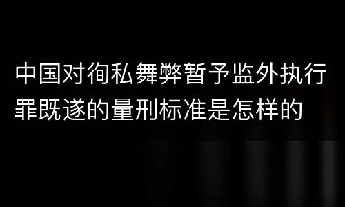 中国对徇私舞弊暂予监外执行罪既遂的量刑标准是怎样的