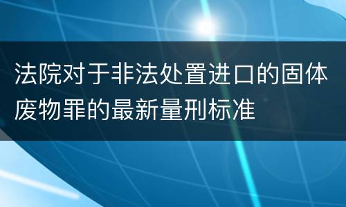 法院对于非法处置进口的固体废物罪的最新量刑标准