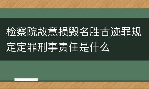 检察院故意损毁名胜古迹罪规定定罪刑事责任是什么