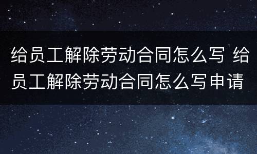 给员工解除劳动合同怎么写 给员工解除劳动合同怎么写申请书