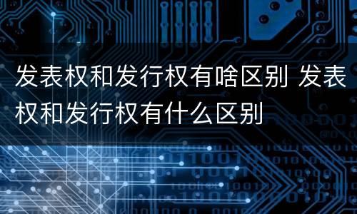 发表权和发行权有啥区别 发表权和发行权有什么区别