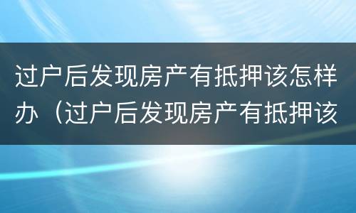 过户后发现房产有抵押该怎样办（过户后发现房产有抵押该怎样办呢）