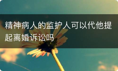 精神病人的监护人可以代他提起离婚诉讼吗